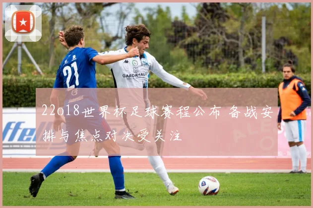 22o18世界杯足球赛程公布 备战安排与焦点对决受关注