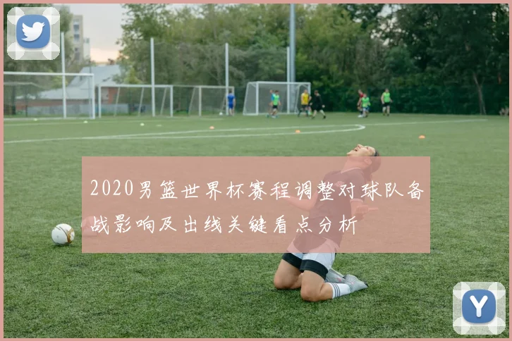 2020男篮世界杯赛程调整对球队备战影响及出线关键看点分析