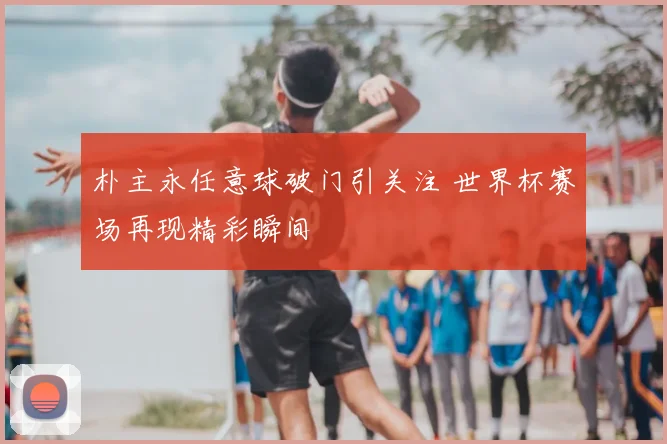 朴主永任意球破门引关注 世界杯赛场再现精彩瞬间