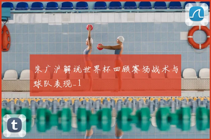 朱广沪解说世界杯回顾赛场战术与球队表现_1