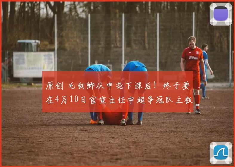 原创 毛剑卿从申花下课后！终于要在4月10日官宣出任中超争冠队主教练，值得期待