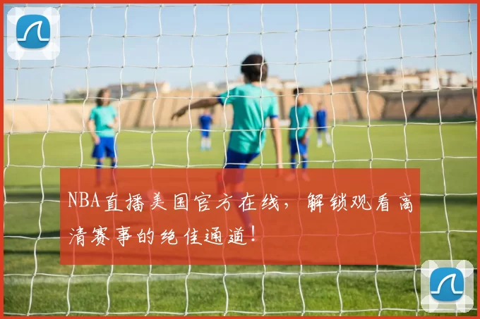 NBA直播美国官方在线，解锁观看高清赛事的绝佳通道！