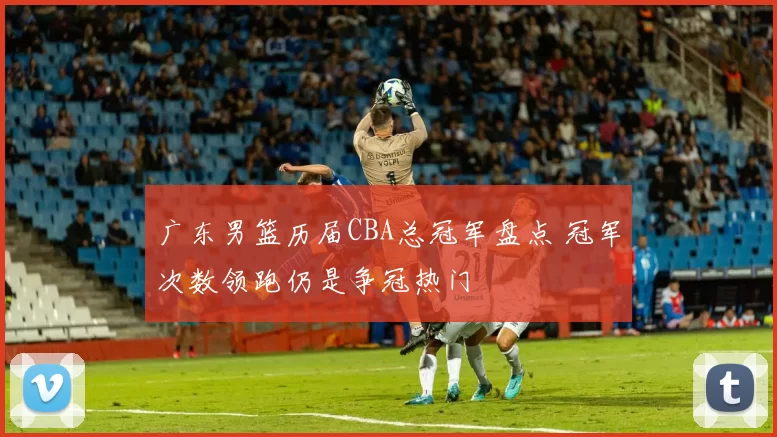 广东男篮历届CBA总冠军盘点 冠军次数领跑仍是争冠热门