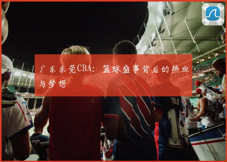 广东东莞CBA：篮球盛事背后的热血与梦想