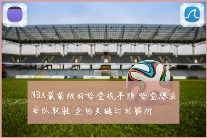 NBA最前线好哈登视平频 哈登爆发率队取胜 全场关键时刻解析