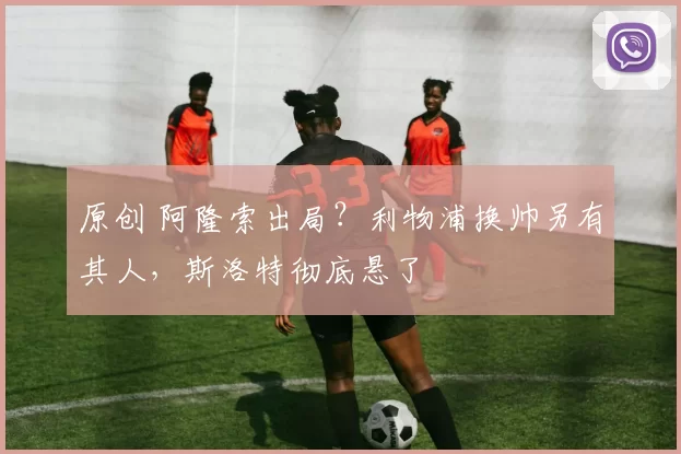 原创 阿隆索出局?利物浦换帅另有其人,斯洛特彻底悬了