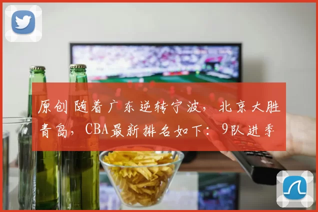 原创 随着广东逆转宁波，北京大胜青岛，CBA最新排名如下：9队进季后赛