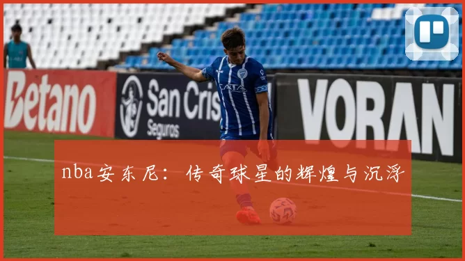 nba安东尼：传奇球星的辉煌与沉浮
