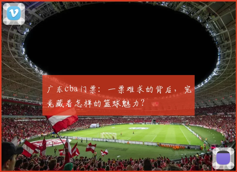 广东cba门票：一票难求的背后，究竟藏着怎样的篮球魅力？