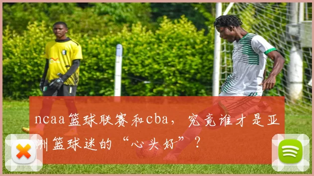 ncaa篮球联赛和cba，究竟谁才是亚洲篮球迷的“心头好”？