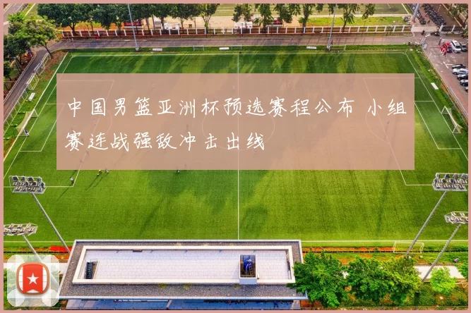 中国男篮亚洲杯预选赛程公布 小组赛连战强敌冲击出线