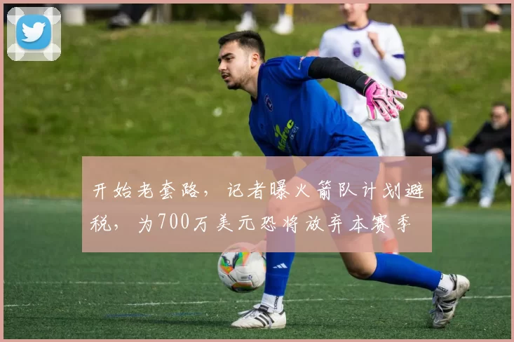 开始老套路，记者曝火箭队计划避税，为700万美元恐将放弃本赛季