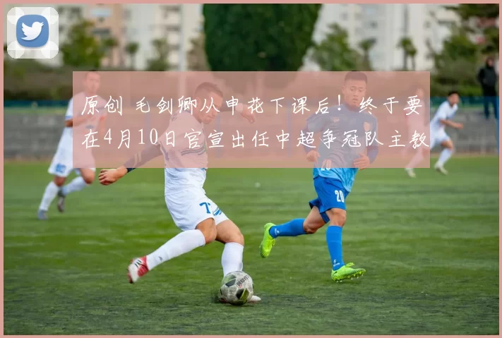 原创 毛剑卿从申花下课后！终于要在4月10日官宣出任中超争冠队主教练，值得期待