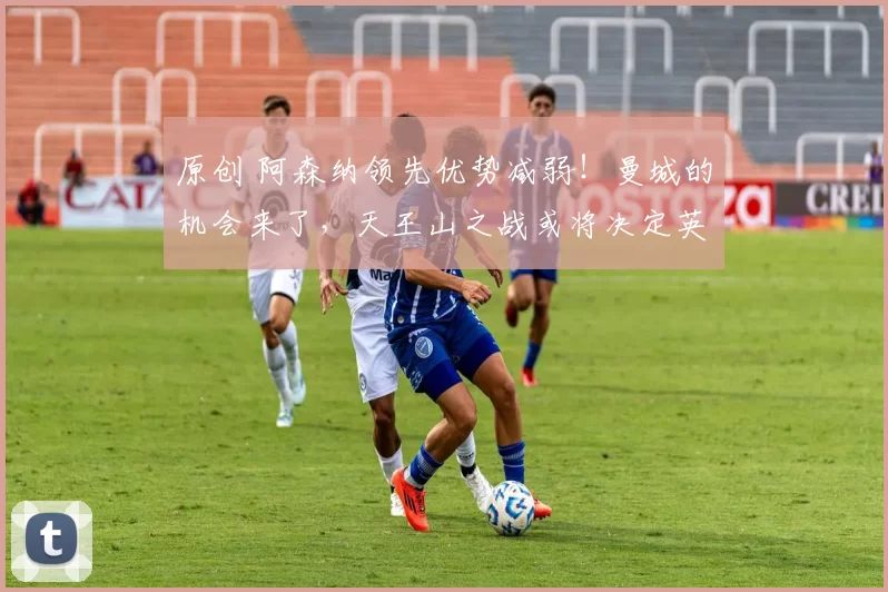 原创 阿森纳领先优势减弱！曼城的机会来了，天王山之战或将决定英超冠军归属！